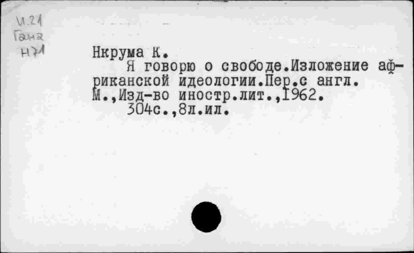 ﻿\л.г4	-----
Гам я
Нкрума К.
Я говорю о свободе.Изложение аф-^иканской идеологии.Пер.с англ.
.,Изд-во иностр.лит.,1962.
304с.,8л.ил.